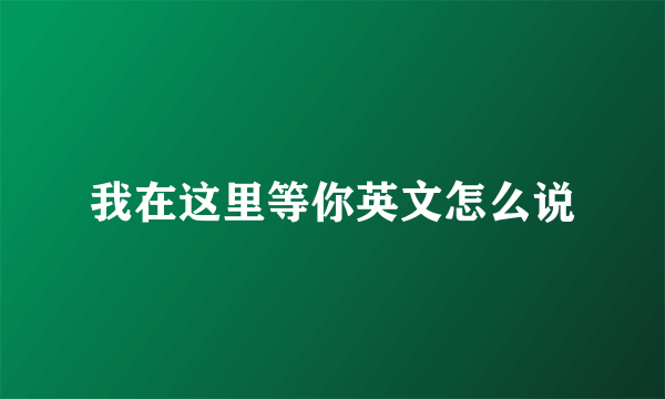 我在这里等你英文怎么说