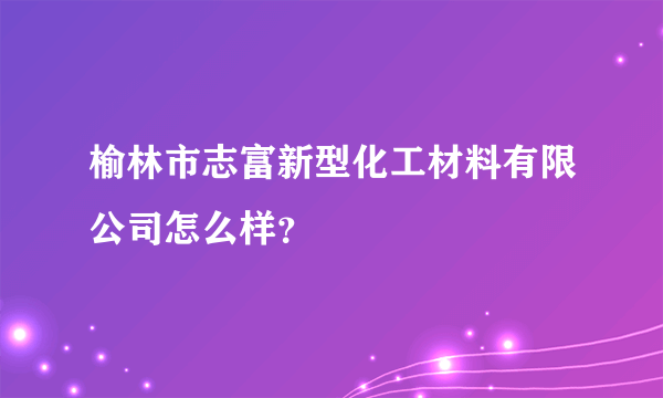 榆林市志富新型化工材料有限公司怎么样？