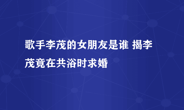 歌手李茂的女朋友是谁 揭李茂竟在共浴时求婚