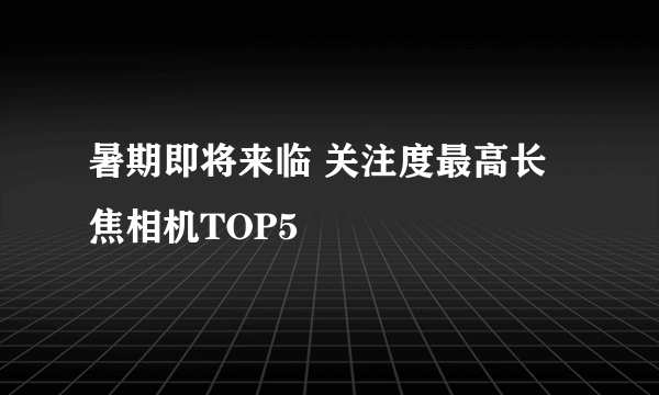 暑期即将来临 关注度最高长焦相机TOP5