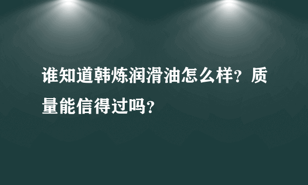 谁知道韩炼润滑油怎么样？质量能信得过吗？