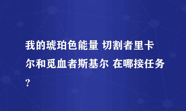 我的琥珀色能量 切割者里卡尔和觅血者斯基尔 在哪接任务？