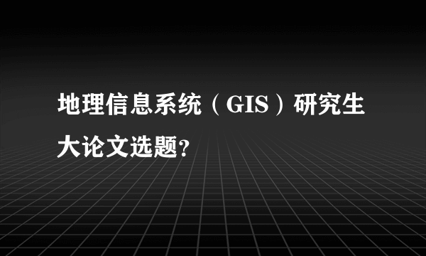 地理信息系统（GIS）研究生大论文选题？