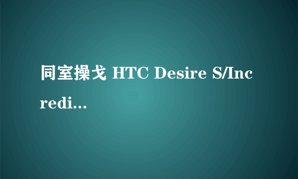 同室操戈 HTC Desire S/Incredible S对比