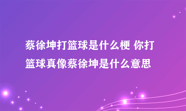 蔡徐坤打篮球是什么梗 你打篮球真像蔡徐坤是什么意思