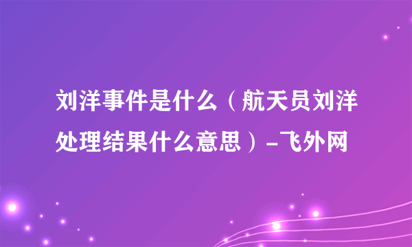 刘洋事件是什么（航天员刘洋处理结果什么意思）-飞外网