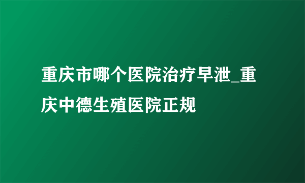 重庆市哪个医院治疗早泄_重庆中德生殖医院正规