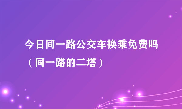 今日同一路公交车换乘免费吗（同一路的二塔）