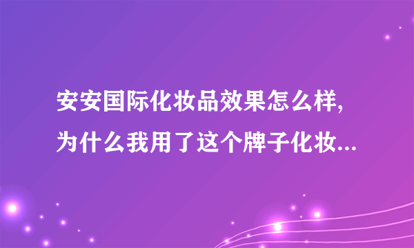 安安国际化妆品效果怎么样,为什么我用了这个牌子化妆品脸会感觉特别砂呢而且还有点疼怎么回事啊？