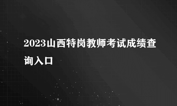 2023山西特岗教师考试成绩查询入口