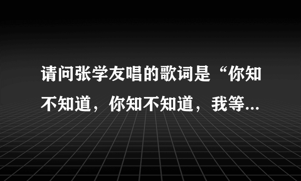 请问张学友唱的歌词是“你知不知道，你知不知道，我等到花儿也谢了”歌名是什么？谢谢！！