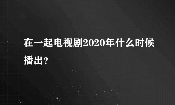 在一起电视剧2020年什么时候播出？