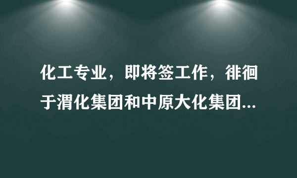 化工专业，即将签工作，徘徊于渭化集团和中原大化集团，希望行内人士指点一二，中肯，勿攻击，谢谢