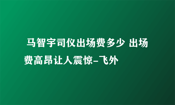  马智宇司仪出场费多少 出场费高昂让人震惊-飞外