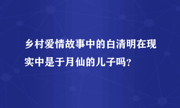 乡村爱情故事中的白清明在现实中是于月仙的儿子吗？