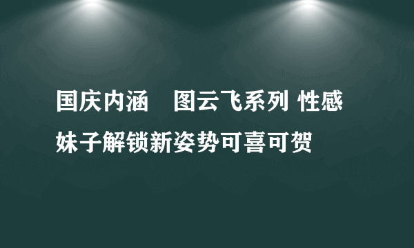 国庆内涵囧图云飞系列 性感妹子解锁新姿势可喜可贺