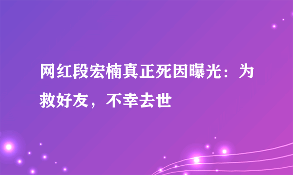 网红段宏楠真正死因曝光：为救好友，不幸去世