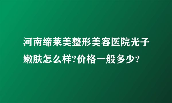 河南缔莱美整形美容医院光子嫩肤怎么样?价格一般多少?