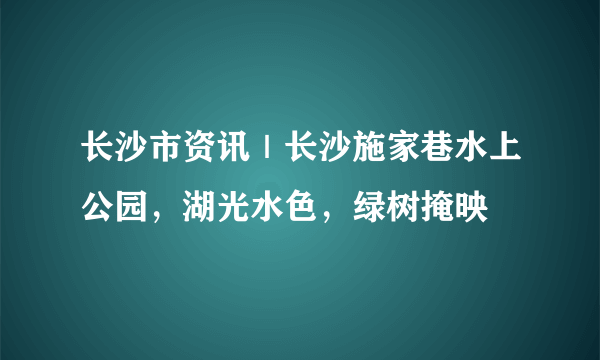 长沙市资讯｜长沙施家巷水上公园，湖光水色，绿树掩映