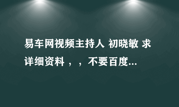 易车网视频主持人 初晓敏 求详细资料 ，，不要百度上面的 。。。