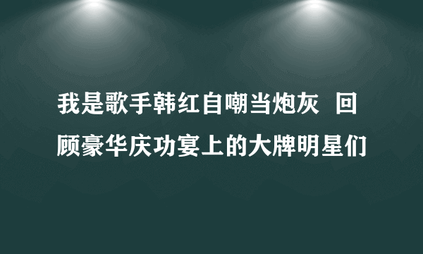 我是歌手韩红自嘲当炮灰  回顾豪华庆功宴上的大牌明星们