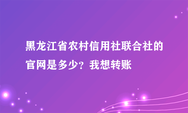 黑龙江省农村信用社联合社的官网是多少？我想转账