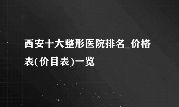 西安十大整形医院排名_价格表(价目表)一览