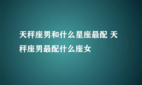 天秤座男和什么星座最配 天秤座男最配什么座女