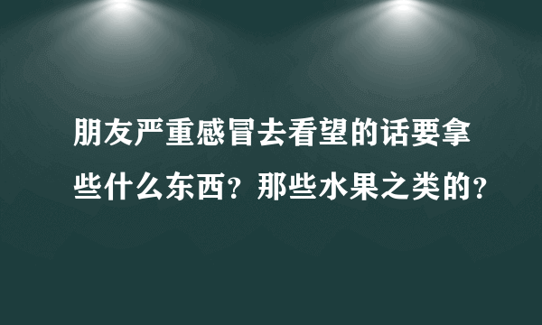 朋友严重感冒去看望的话要拿些什么东西？那些水果之类的？