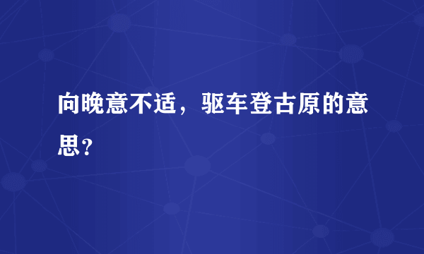 向晚意不适，驱车登古原的意思？