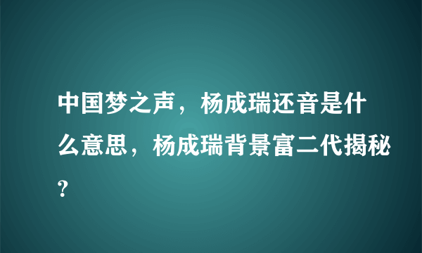 中国梦之声，杨成瑞还音是什么意思，杨成瑞背景富二代揭秘？