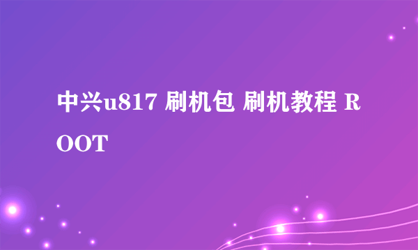 中兴u817 刷机包 刷机教程 ROOT