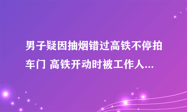 男子疑因抽烟错过高铁不停拍车门 高铁开动时被工作人员火速拉开太吓人了