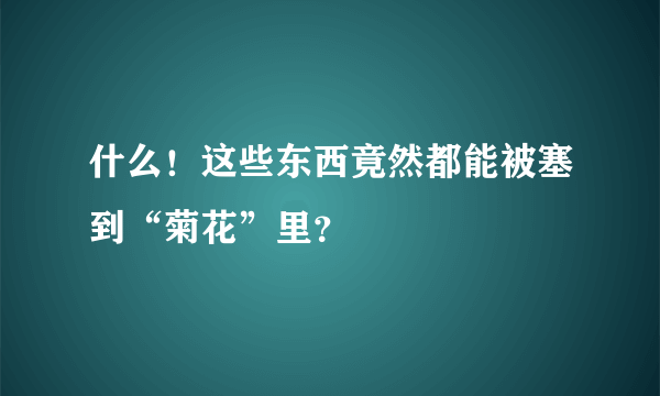 什么！这些东西竟然都能被塞到“菊花”里？