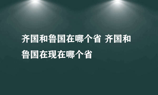 齐国和鲁国在哪个省 齐国和鲁国在现在哪个省