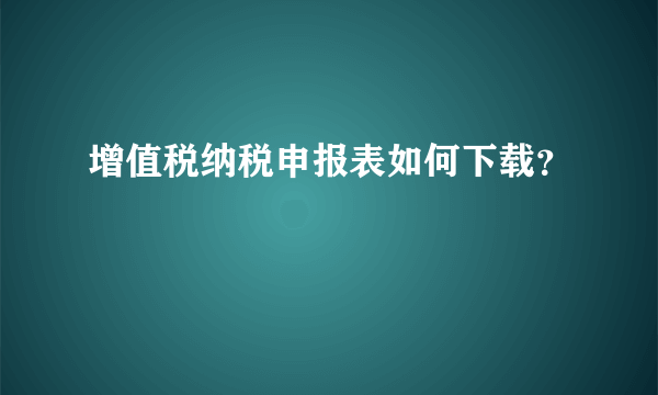 增值税纳税申报表如何下载？