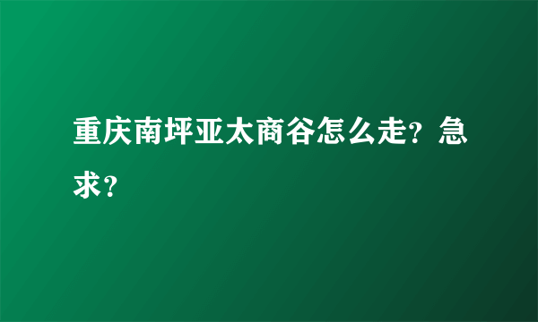 重庆南坪亚太商谷怎么走？急求？