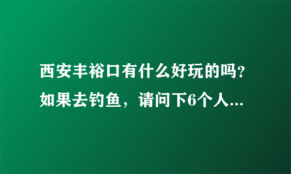 西安丰裕口有什么好玩的吗？如果去钓鱼，请问下6个人大概花多钱？谢谢了！