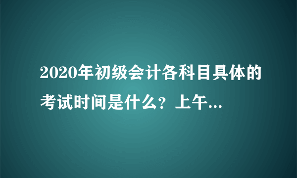 2020年初级会计各科目具体的考试时间是什么？上午和下午都是几点开考？