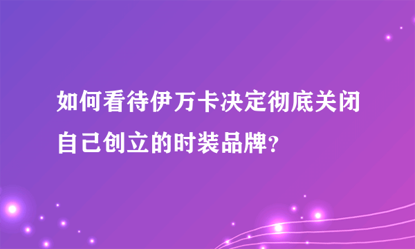 如何看待伊万卡决定彻底关闭自己创立的时装品牌？