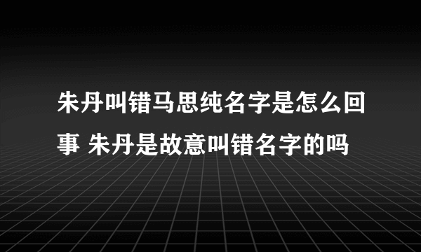 朱丹叫错马思纯名字是怎么回事 朱丹是故意叫错名字的吗