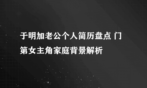 于明加老公个人简历盘点 门第女主角家庭背景解析