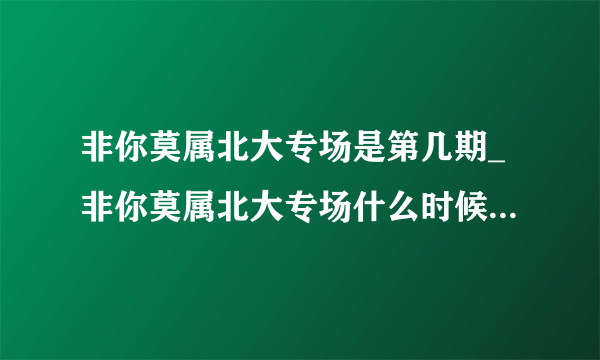 非你莫属北大专场是第几期_非你莫属北大专场什么时候播出-飞外网