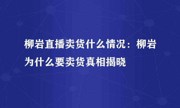 柳岩直播卖货什么情况：柳岩为什么要卖货真相揭晓