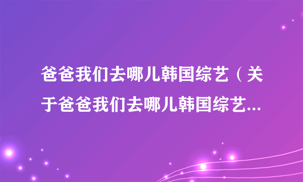 爸爸我们去哪儿韩国综艺（关于爸爸我们去哪儿韩国综艺的简介）