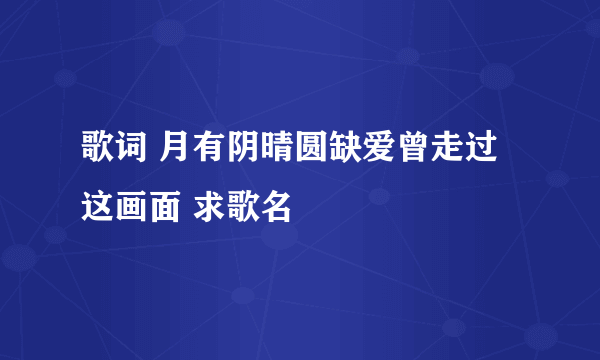 歌词 月有阴晴圆缺爱曾走过这画面 求歌名