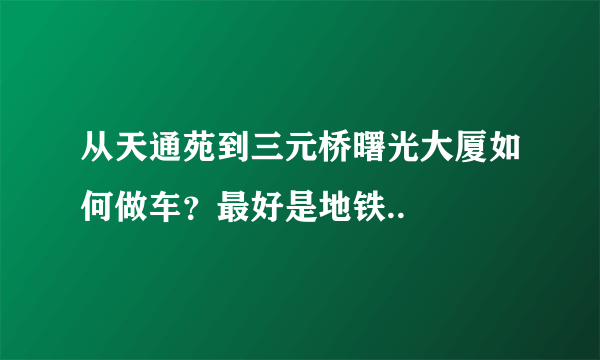 从天通苑到三元桥曙光大厦如何做车？最好是地铁..