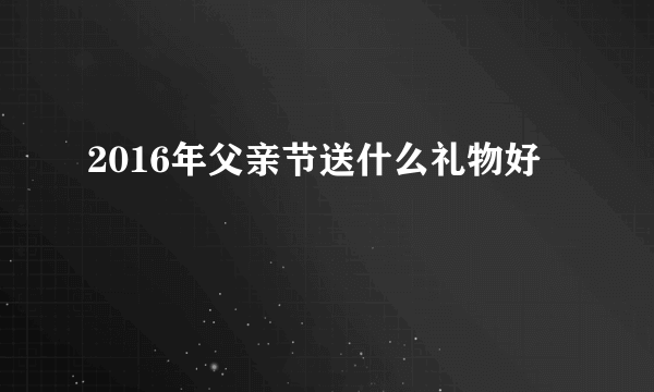 2016年父亲节送什么礼物好