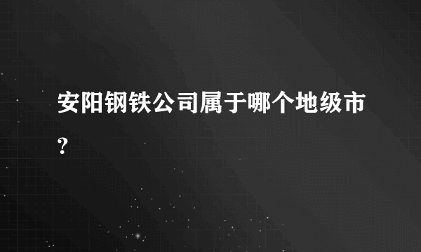 安阳钢铁公司属于哪个地级市？