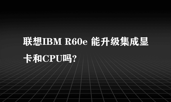 联想IBM R60e 能升级集成显卡和CPU吗?